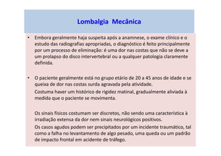 Lombalgia Mecânica
• Embora geralmente haja suspeita após a anamnese, o exame clínico e o
estudo das radiografias apropriadas, o diagnóstico é feito principalmente
por um processo de eliminação: é uma dor nas costas que não se deve a
um prolapso do disco intervertebral ou a qualquer patologia claramente
definida.
• O paciente geralmente está no grupo etário de 20 a 45 anos de idade e se
queixa de dor nas costas surda agravada pela atividade.
Costuma haver um histórico de rigidez matinal, gradualmente aliviada à
medida que o paciente se movimenta.
Os sinais físicos costumam ser discretos, não sendo uma característica à
irradiação extensa da dor nem sinais neurológicos positivos.
Os casos agudos podem ser precipitados por um incidente traumático, tal
como a falha no levantamento de algo pesado, uma queda ou um padrão
de impacto frontal em acidente de tráfego.
 