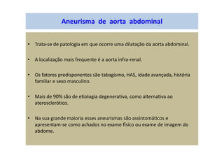 Aneurisma de aorta abdominal
• Trata-se de patologia em que ocorre uma dilatação da aorta abdominal.
• A localização mais frequente é a aorta infra-renal.
• Os fatores predisponentes são tabagismo, HAS, idade avançada, história
familiar e sexo masculino.
• Mais de 90% são de etiologia degenerativa, como alternativa ao
aterosclerótico.
• Na sua grande maioria esses aneurismas são assintomáticos e
apresentam-se como achados no exame físico ou exame de imagem do
abdome.
 
