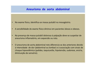 Aneurisma de aorta abdominal
• No exame físico, identifica-se massa pulsátil no mesogástrio.
• A sensibilidade do exame físico diminui em pacientes idosos e obesos.
• Na presença de massa pulsátil dolorosa à palpação deve-se suspeitar de
aneurisma inflamatório, em expansão ou roto.
• O aneurisma de aorta abdominal roto diferencia-se dos anteriores devido
à intensidade de dor (abdominal ou lombar) e à associação com sinais de
choque hipovolêmico (palidez, taquicardia, hipotensão, sudorese, anúria,
diminuição do sensório).
 