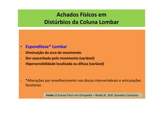 Achados Físicos em
Distúrbios da Coluna Lombar
• Espondilose* Lombar
- Diminuíção do arco de movimento
- Dor exacerbada pelo movimento (variável)
- Hipersensibilidade localizada ou difusa (variável)
- *Alterações por envelhecimento nos discos intervertebrais e articulações
facetárias.
Fonte: O Exame Físico em Ortopedia – Reider,B.; W.B. Saunders Company
 