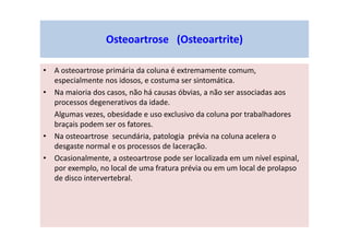Osteoartrose (Osteoartrite)
• A osteoartrose primária da coluna é extremamente comum,
especialmente nos idosos, e costuma ser sintomática.
• Na maioria dos casos, não há causas óbvias, a não ser associadas aos
processos degenerativos da idade.
Algumas vezes, obesidade e uso exclusivo da coluna por trabalhadores
braçais podem ser os fatores.
• Na osteoartrose secundária, patologia prévia na coluna acelera o
desgaste normal e os processos de laceração.
• Ocasionalmente, a osteoartrose pode ser localizada em um nível espinal,
por exemplo, no local de uma fratura prévia ou em um local de prolapso
de disco intervertebral.
 