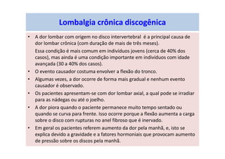 Lombalgia crônica discogênica
• A dor lombar com origem no disco intervertebral é a principal causa de
dor lombar crônica (com duração de mais de três meses).
Essa condição é mais comum em indivíduos jovens (cerca de 40% dos
casos), mas ainda é uma condição importante em indivíduos com idade
avançada (30 a 40% dos casos).
• O evento causador costuma envolver a flexão do tronco.
• Algumas vezes, a dor ocorre de forma mais gradual e nenhum evento
causador é observado.
• Os pacientes apresentam-se com dor lombar axial, a qual pode se irradiar
para as nádegas ou até o joelho.
• A dor piora quando o paciente permanece muito tempo sentado ou
quando se curva para frente. Isso ocorre porque a flexão aumenta a carga
sobre o disco com rupturas no anel fibroso que é inervado.
• Em geral os pacientes referem aumento da dor pela manhã, e, isto se
explica devido a gravidade e a fatores hormoniais que provocam aumento
de pressão sobre os discos pela manhã.
 