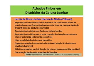Achados Físicos em
Distúrbios da Coluna Lombar
• Hérnia de Disco Lombar (Hérnia do Núcleo Polposo)
- Reprodução ou exacerbação dos sintomas de ciática com testes de
tensão dos nervos (elevação da perna reta, teste de Lasegue, teste de
Bragard, teste da postura encurvada)
- Reprodução da ciática com flexão da coluna lombar
- Reprodução da ciática com o teste cruzado de elevação do membro
inferior estendido (altamente específico)
- Hipersensibilidade da incisura isquiática
- Espasmo muscular lombar ou inclinação em relação à raiz nervosa
envolvida (variável)
- Déficit neurológico na distribuição da raiz nervosa acometida (variável)
- Exacerbação da dor pela manobra de Valsalva
Fonte: O Exame Físico em Ortopedia – Reider,B.; W.B. Saunders Company
 
