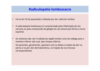 Radiculopatia lombossacra
• Cerca de 1% da população é afetada por dor radicular lombar.
• A radiculopatia lombossacra é caracterizada pela inflamação da raiz
nervosa ou pela compressão do gânglio da raiz dorsal que forma o nervo
espinhal.
• Os sintomas são: dor irradiada da região lombar e/ou da nádega para o
membro inferior até o pé, tipo choque elétrico.
Os pacientes, geralmente, apontam com os dedos o trajeto da dor na
perna e no pé ( dor dermatomérica, no trajeto da raiz nervosa
correspondente).
 
