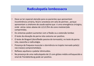 • Deve-se ter especial atenção para os pacientes que apresentam
incontinência urinária, fecal e anestesia em sela do períneo , porque
apresentam a síndrome da cauda eqüina que é uma emergência cirúrgica,
onde várias raízes abaixo de L1/L2 (fim do cone medular)são
comprimidas.
• Os sintomas podem aumentar com a flexão ou a extensão lombar.
• O teste da elevação da perna reta costuma ser positivo.
• O teste de Bragard (dorsiflexão passiva do tornozelo), no teste da perna
reta, exacerba a radiculalgia.
• Presença de fraqueza muscular e dormência no trajeto inervado pela(s)
raiz (raizes) comprometida(s).
• Reflexos aquiliano e patelar diminuídos.
• Na presença de uma radiculopatia de L5 com glúteo médio enfraquecido o
sinal de Trendelenburg pode ser positivo.
Radiculopatia lombossacra
 