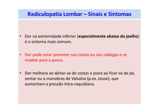 Radiculopatia Lombar – Sinais e Sintomas
• Dor na extremidade inferior (especialmente abaixo do joelho)
é o sintoma mais comum.
• Dor pode estar presente nas costas ou nas nádegas e se
irradiar para a perna.
• Dor melhora ao deitar-se de costas e piora ao ficar-se de pé,
sentar ou a manobras de Valsalva (p.ex.,tosse), que
aumentam a pressão intra-raquidiana.
 
