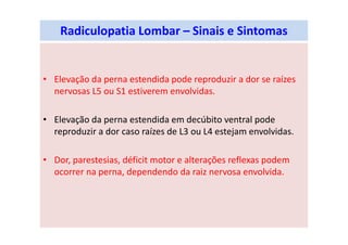 Radiculopatia Lombar – Sinais e Sintomas
• Elevação da perna estendida pode reproduzir a dor se raízes
nervosas L5 ou S1 estiverem envolvidas.
• Elevação da perna estendida em decúbito ventral pode
reproduzir a dor caso raízes de L3 ou L4 estejam envolvidas.
• Dor, parestesias, déficit motor e alterações reflexas podem
ocorrer na perna, dependendo da raiz nervosa envolvida.
 