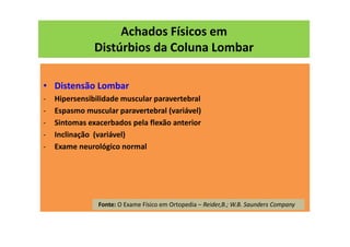 Achados Físicos em
Distúrbios da Coluna Lombar
• Distensão Lombar
- Hipersensibilidade muscular paravertebral
- Espasmo muscular paravertebral (variável)
- Sintomas exacerbados pela flexão anterior
- Inclinação (variável)
- Exame neurológico normal
Fonte: O Exame Físico em Ortopedia – Reider,B.; W.B. Saunders Company
 