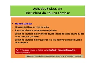 Achados Físicos em
Distúrbios da Coluna Lombar
• Fratura Lombar
- Hipersensibilidade ao nível da lesão
- Edema localizado e hematoma ou equimose
- Déficit do neurônio motor inferior devido à lesão da cauda equina ou das
raízes nervosas (variável)
- Déficit do neurônio motor superior se a lesão estiver acima do nível da
cauda equina
Fonte: O Exame Físico em Ortopedia – Reider,B.; W.B. Saunders Company
Para Fraturas da coluna vertebral ver módulo 20 – Trauma Ortopédico,
desse hipertexto.
 