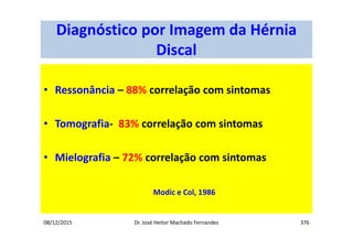 08/12/2015 Dr. José Heitor Machado Fernandes 376
Diagnóstico por Imagem da Hérnia
Discal
• Ressonância – 88% correlação com sintomas
• Tomografia- 83% correlação com sintomas
• Mielografia – 72% correlação com sintomas
Modic e Col, 1986
 
