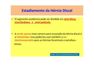 Estadiamento da Hérnia Discal
• O segmento anatômico pode ser dividido em nível disco,
nível forâmen e nível pedículo.
• A via de acesso mais comum para ressecção da hérnia discal é
a interlombar, mas podemos usar também a via
intertransversária para as hérnias foraminais e extrafora-
minais.
Fonte: Prof. Dr. Tarcisio EP de Barros Filho
 