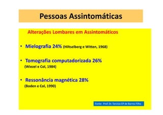08/12/2015 Dr. José Heitor Machado Fernandes 395
Pessoas Assintomáticas
Alterações Lombares em Assintomáticos
• Mielografia 24% (Hiltselberg e Witten, 1968)
• Tomografia computadorizada 26%
(Wiezel e Col, 1984)
• Ressonância magnética 28%
(Boden e Col, 1990)
Fonte: Prof. Dr. Tarcisio EP de Barros Filho
 