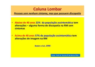 Coluna Lombar
Pessoas sem nenhum sintoma, mas que possuem discopatia
• Abaixo de 40 anos 22% da população assintomática tem
alterações – alguma forma de discopatia na RM sem
sintomas
• Acima de 40 anos 57% da população assintomática tem
alterações de imagem na RM
Boden e Col, 1990
Fonte: Prof. Dr. Tarcisio EP de Barros Filho
 