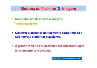 Sintoma do Paciente X Imagem
• Não tratar simplesmente a imagem.
Tratar o paciente !
• Observar a presença do fragmento comprimindo a
raiz nervosa e orientar o paciente.
• A grande maioria dos pacientes são orientados para
o tratamento conservador.
Fonte: Prof. Dr. Tarcisio EP de Barros Filho
 