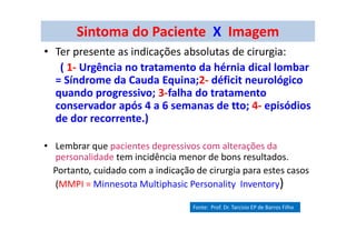 Sintoma do Paciente X Imagem
• Ter presente as indicações absolutas de cirurgia:
( 1- Urgência no tratamento da hérnia dical lombar
= Síndrome da Cauda Equina;2- déficit neurológico
quando progressivo; 3-falha do tratamento
conservador após 4 a 6 semanas de tto; 4- episódios
de dor recorrente.)
• Lembrar que pacientes depressivos com alterações da
personalidade tem incidência menor de bons resultados.
Portanto, cuidado com a indicação de cirurgia para estes casos
(MMPI = Minnesota Multiphasic Personality Inventory)
Fonte: Prof. Dr. Tarcisio EP de Barros Filho
 