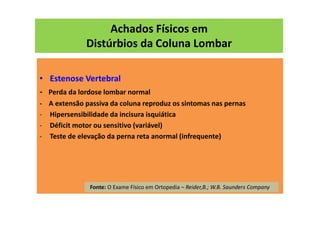 Achados Físicos em
Distúrbios da Coluna Lombar
• Estenose Vertebral
- Perda da lordose lombar normal
- A extensão passiva da coluna reproduz os sintomas nas pernas
- Hipersensibilidade da incisura isquiática
- Déficit motor ou sensitivo (variável)
- Teste de elevação da perna reta anormal (infrequente)
Fonte: O Exame Físico em Ortopedia – Reider,B.; W.B. Saunders Company
 