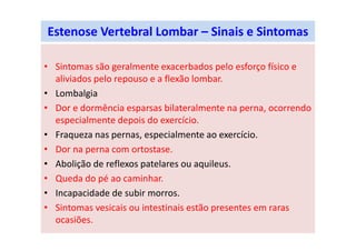 Estenose Vertebral Lombar – Sinais e Sintomas
• Sintomas são geralmente exacerbados pelo esforço físico e
aliviados pelo repouso e a flexão lombar.
• Lombalgia
• Dor e dormência esparsas bilateralmente na perna, ocorrendo
especialmente depois do exercício.
• Fraqueza nas pernas, especialmente ao exercício.
• Dor na perna com ortostase.
• Abolição de reflexos patelares ou aquileus.
• Queda do pé ao caminhar.
• Incapacidade de subir morros.
• Sintomas vesicais ou intestinais estão presentes em raras
ocasiões.
 