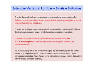Estenose Vertebral Lombar – Sinais e Sintomas
• O teste da amplitude de movimento costuma piorar com a extensão.
• Todas as outras manobras provocativas de dor, como a elevação da perna
reta, costumam ser negativas.
• O teste neurológico revela alguns déficits sensoriais, além da dificuldade
de deambulação com os pés em linha reta nos casos avançados.
• O padrão-ouro para a detecção da estenose vertebral é a RM.
A TC e as radiografias também oferecem informações relativas às
estruturas ósseas.
• Na estenose espinhal, há uma diminuição do diâmetro sagital do canal
epinal, a qual pode causar compressão da cauda equina e das raízes
nervosas associadas. Pode haver certo estreitamento dos túneis das raízes
nervosas (ou recessos laterais).
 
