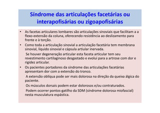 Síndrome das articulações facetárias ou
interapofisárias ou zigoapofisárias
• As facetas articulares lombares são articulações sinoviais que facilitam a a
flexo-extensão da coluna, oferecendo resistência ao deslizamento para
frente e à torção.
• Como toda a articulação sinovial a articulação facetária tem membrana
sinovial, líquido sinovial e cápsula artiular inervada.
Se houver degeneração articular esta faceta articular tem seu
revestimento cartilaginoso desgastado e evolui para a artrose com dor e
rigidez articular.
• Os pacientes portadores da síndrome das articulações facetárias
apresentam dor com a extensão do tronco.
A extensão oblíqua pode ser mais dolorosa na direção da queixa álgica do
paciente.
Os músculos dorsais podem estar dolorosos e/ou contraturados.
Podem ocorrer pontos-gatilho da SDM (síndrome dolorosa miofascial)
nesta musculatura espástica.
 