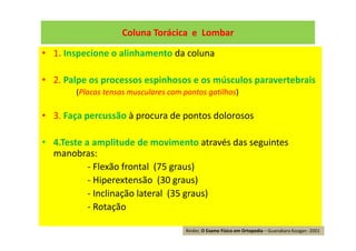 Coluna Torácica e Lombar
• 1. Inspecione o alinhamento da coluna
• 2. Palpe os processos espinhosos e os músculos paravertebrais
(Placas tensas musculares com pontos gatilhos)
• 3. Faça percussão à procura de pontos dolorosos
• 4.Teste a amplitude de movimento através das seguintes
manobras:
- Flexão frontal (75 graus)
- Hiperextensão (30 graus)
- Inclinação lateral (35 graus)
- Rotação
Reider, O Exame Físico em Ortopedia – Guanabara Koogan -2001
 