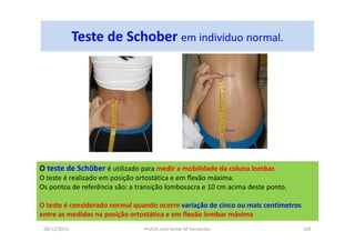 Teste de Schober em indivíduo normal.
08/12/2015 Prof.Dr.José Heitor M Fernandes 428
O teste de Schöber é utilizado para medir a mobilidade da coluna lombar.
O teste é realizado em posição ortostática e em flexão máxima.
Os pontos de referência são: a transição lombosacra e 10 cm acima deste ponto.
O teste é considerado normal quando ocorre variação de cinco ou mais centímetros
entre as medidas na posição ortostática e em flexão lombar máxima
 