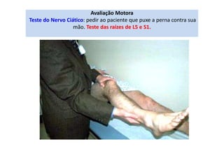Avaliação Motora
Teste do Nervo Ciático: pedir ao paciente que puxe a perna contra sua
mão. Teste das raízes de L5 e S1.
 