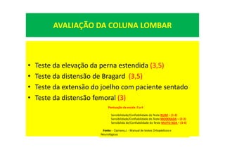 AVALIAÇÃO DA COLUNA LOMBAR
• Teste da elevação da perna estendida (3,5)
• Teste da distensão de Bragard (3,5)
• Teste da extensão do joelho com paciente sentado
• Teste da distensão femoral (3)
Pontuação da escala: 0 a 4
Sensibilidade/Confiabilidade do Teste RUIM = (1-2)
Sensibilidade/Confiabilidade do Teste MODERADA = (2-3)
Sensibilida de/Confiabilidade do Teste MUITO BOA = (3-4)
Fonte: - Cipriano,J. - Manual de testes Ortopédicos e
Neurológicos
 
