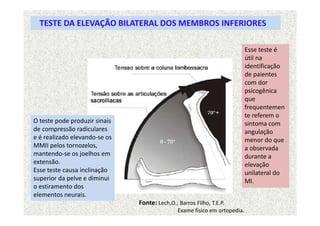 TESTE DA ELEVAÇÃO BILATERAL DOS MEMBROS INFERIORES
O teste pode produzir sinais
de compressão radiculares
e é realizado elevando-se os
MMII pelos tornozelos,
mantendo-se os joelhos em
extensão.
Esse teste causa inclinação
superior da pelve e diminui
o estiramento dos
elementos neurais.
Esse teste é
útil na
identificação
de paientes
com dor
psicogênica
que
frequentemen
te referem o
sintoma com
angulação
menor do que
a observada
durante a
elevação
unilateral do
MI.
Fonte: Lech,O.; Barros Filho, T.E.P.
Exame físico em ortopedia.
 