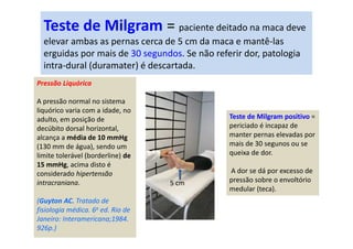 Teste de Milgram = paciente deitado na maca deve
elevar ambas as pernas cerca de 5 cm da maca e mantê-las
erguidas por mais de 30 segundos. Se não referir dor, patologia
intra-dural (duramater) é descartada.
Pressão Liquórica
A pressão normal no sistema
liquórico varia com a idade, no
adulto, em posição de
decúbito dorsal horizontal,
alcança a média de 10 mmHg
(130 mm de água), sendo um
limite tolerável (borderline) de
15 mmHg, acima disto é
considerado hipertensão
intracraniana.
(Guyton AC. Tratado de
fisiologia médica. 6a ed. Rio de
Janeiro: Interamericana;1984.
926p.)
Teste de Milgram positivo =
periciado é incapaz de
manter pernas elevadas por
mais de 30 segunos ou se
queixa de dor.
A dor se dá por excesso de
pressão sobre o envoltório
medular (teca).
5 cm
 