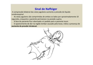 Sinal de Naffziger
A compressão bilateral das veias jugulares aumenta a pressão do líquido
cerebroespinal
As veias jugulares são comprimidas de ambos os lados por aproximadamente 10
segundos, enquanto o paciente permanece na posição supina.
A face do paciente fica ruborizado e é pedido para o paciente tossir.
O aparecimento de dor na região lombar causado pela tosse, indica a presença de
aumento da pressão intratecal.
 