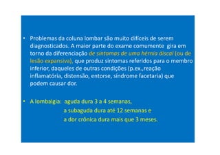 • Problemas da coluna lombar são muito difíceis de serem
diagnosticados. A maior parte do exame comumente gira em
torno da diferenciação de sintomas de uma hérnia discal (ou de
lesão expansiva), que produz sintomas referidos para o membro
inferior, daqueles de outras condições (p.ex.,reação
inflamatória, distensão, entorse, síndrome facetaria) que
podem causar dor.
• A lombalgia: aguda dura 3 a 4 semanas,
a subaguda dura até 12 semanas e
a dor crônica dura mais que 3 meses.
 