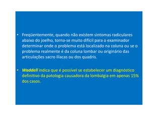 • Freqüentemente, quando não existem sintomas radiculares
abaixo do joelho, torna-se muito difícil para o examinador
determinar onde o problema está localizado na coluna ou se o
problema realmente é da coluna lombar ou originário das
articulações sacro ilíacas ou dos quadris.
• Waddell indica que é possível se estabelecer um diagnóstico
definitivo da patologia causadora da lombalgia em apenas 15%
dos casos.
 