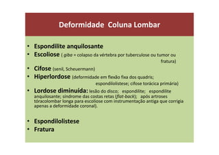 Deformidade Coluna Lombar
• Espondilite anquilosante
• Escoliose ( giba = colapso da vértebra por tuberculose ou tumor ou
fratura)
• Cifose (senil, Scheuermann)
• Hiperlordose (deformidade em flexão fixa dos quadris;
espondilolistese; cifose torácica primária)
• Lordose diminuída: lesão do disco; espondilite; espondilite
anquilosante; síndrome das costas retas (flat-back); após artroses
tóracolombar longa para escoliose com instrumentação antiga que corrigia
apenas a deformidade coronal).
• Espondilolistese
• Fratura
 
