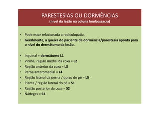 PARESTESIAS OU DORMÊNCIAS
(nível da lesão na coluna lombossacra)
• Pode estar relacionada a radiculopatia.
• Geralmente, a queixa do paciente de dormência/parestesia aponta para
o nível do dermátomo da lesão.
• Inguinal = dermátomo L1
• Virilha, região medial da coxa = L2
• Região anterior da coxa = L3
• Perna anteromedial = L4
• Região lateral da perna / dorso do pé = L5
• Planta / região lateral do pé = S1
• Região posterior da coxa = S2
• Nádegas = S3
 