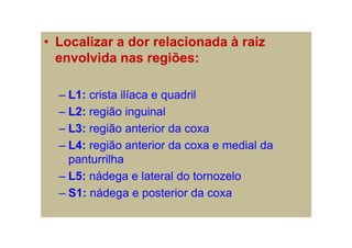• Localizar a dor relacionada à raiz
envolvida nas regiões:
– L1: crista ilíaca e quadril
– L2: região inguinal
– L3: região anterior da coxa
– L4: região anterior da coxa e medial da
panturrilha
– L5: nádega e lateral do tornozelo
– S1: nádega e posterior da coxa
 