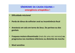 SÍNDROME DA CAUDA EQUINA =
emergência ortopédica !
• Dificuldade miccional
• Perda de tônus do esfíncter anal ou incontinência fecal
• Anestesia em sela em torno do ânus. Do períneo ou dos
genitais
• Fraqueza motora disseminada (mais de uma raiz nervosa) ou
progressiva nos membros inferiores ou distúrbio da marcha
• Nível sensitivo
 