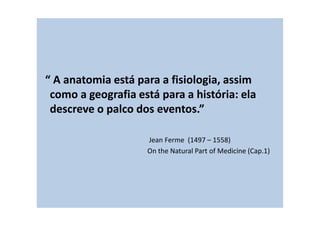 “ A anatomia está para a fisiologia, assim
como a geografia está para a história: ela
descreve o palco dos eventos.”
Jean Ferme (1497 – 1558)
On the Natural Part of Medicine (Cap.1)
 