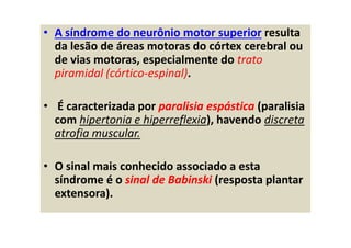• A síndrome do neurônio motor superior resulta
da lesão de áreas motoras do córtex cerebral ou
de vias motoras, especialmente do trato
piramidal (córtico-espinal).
• É caracterizada por paralisia espástica (paralisia
com hipertonia e hiperreflexia), havendo discreta
atrofia muscular.
• O sinal mais conhecido associado a esta
síndrome é o sinal de Babinski (resposta plantar
extensora).
 