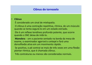 Clônus do tornozelo
• Clônus
É considerado um sinal de mielopatia.
O clônus é uma contração repetitiva, rítmica, de um músculo
quando se tenta segurá-lo em um estado estriado.
Ele é um reflexo tendíneo profundo potente, que ocorre
quando o SNC deixa de inibí-lo.
Manobra: - om o paciente sentado na borda da mesa de
exame, o examinador agarrará o antepé e fará uma
dorsoflexão ativa em um movimento rápido.
Se positivo, o pé contrai-se mais de três vezes em uma flexão
plantar rítmica, que é chamada clônus.
Três contraturas ou menos são consideradas normais.
 