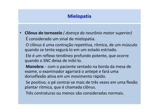 Mielopatia
• Clônus do tornozelo ( doença do neurônio motor superior)
É considerado um sinal de mielopatia.
O clônus é uma contração repetitiva, rítmica, de um músculo
quando se tenta segurá-lo em um estado estriado.
Ele é um reflexo tendíneo profundo potente, que ocorre
quando o SNC deixa de inibí-lo.
Manobra: - com o paciente sentado na borda da mesa de
exame, o examinador agarrará o antepé e fará uma
dorsoflexão ativa em um movimento rápido.
Se positivo, o pé contrai-se mais de três vezes em uma flexão
plantar rítmica, que é chamada clônus.
Três contraturas ou menos são consideradas normais.
 
