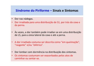 Síndrome do Piriforme – Sinais e Sintomas
• Dor nas nádegas.
• Dor irradiada para uma distribuição de S1, por trás da coxa e
da perna.
• Às vezes, a dor também pode irradiar-se em uma distribuição
de L5, para a área lateral da coxa e até a perna.
• A dor irradiada costuma ser descrita como “em queimação”,
“rasgante” e/ou “elétrica”.
• Dor lombar com dormência na distribuição dos sintomas.
• Os sintomas costumam ser exacerbados pelos atos de
caminhar ou sentar-se.
 