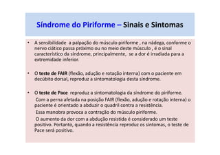 • A sensibilidade a palpação do músculo piriforme , na nádega, conforme o
nervo ciático passa próximo ou no meio deste músculo , é o sinal
característico da síndrome, principalmente, se a dor é irradiada para a
extremidade inferior.
• O teste de FAIR (flexão, adução e rotação interna) com o paciente em
decúbito dorsal, reproduz a sintomatologia desta síndrome.
• O teste de Pace reproduz a sintomatologia da síndrome do piriforme.
Com a perna afetada na posição FAIR (flexão, adução e rotação interna) o
paciente é orientado a abduzir o quadril contra a resistência.
Essa manobra provoca a contração do músculo piriforme.
O aumento da dor com a abdução resistida é considerado um teste
positivo. Portanto, quando a resistência reproduz os sintomas, o teste de
Pace será positivo.
Síndrome do Piriforme – Sinais e Sintomas
 