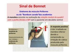 Sinal de Bonnet
Síndrome do músculo Piriforme
ou do “Bumbum sarado”das academias
A manobra consiste na realização da rotação medial do quadril
com o joelho fletido a 90º com o paciente em decúbito ventral
A resposta positiva
é dor irradiada ao
membro inferior
devido a
compressão ou
irritação do ciático
produzida pelo
músculo piriforme.
Se doloroso =
tendinite do
piriforme
Desenvolvimento de
dor irrdiada =
síndrome do
piriforme
 