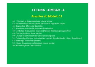 Assuntos do Módulo 11
COLUNA LOMBAR - 4
44 – Principais testes especiais da coluna lombar
45- Dor referida da coluna lombar para outras regiões do corpo
46- Diagnóstico diferencial da ciática
47- Manobras antissimulação para coluna lombar
48- Lombalgia de causa não orgânica ( fatores dolorosos psicogenéticos
49- Cirurgia da hérnia discal lombar
50- Cirurgia da Coluna Lombar ( técnicas cirúrgicas)
51- Prótese discal lombar (artroplastias espinais de substituição – tipos de próteses)
52- Radiologia Musculoesquelética
53- Estudo de casos semiológicos da coluna lombar
54- Apresentação de Casos Clínicos
 