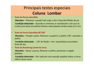 • Teste da Perna estendida
Manobra – Flexionar o quadril até surgir a dor e faça dorsiflexão do pé.
Condição detectada – Quando os sintomas se reproduzem ( dor que se
irradia para baixo do joelho) indicam radiculopatia lombar baixa (L4 a S1).
• Teste da Perna Estendida 90°/90°
Manobra – Posição supina: flexionar o quadril e o joelho a 90°, estender o
joelho.
Condição detectada: > 20° de flexão = mm. Isquiotibiais encurtados:
fonte de dor.
• Teste de Bowstring (corda de arco)
Manobra – Elevar a perna, flexionar o joelho, pressionar a região
poplítea.
Condição detectada – Dor radicular com pressão poplítea indica o nervo
ciático como causa.
Principais testes especiais
Coluna Lombar
 
