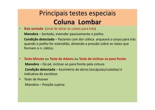 • Raiz sentada (sinal de atirar as costas para trás)
Manobra – Sentado, estender passivamente o joelho.
Condição detectada – Paciente com dor ciática arqueará o corpo para trás
quando o joelho for estendido, aliviando a pressão sobre as raízes que
formam o n. ciático.
• Teste Minuto ou Teste de Adams ou Teste de inclinar-se para frente
Manobra – De pé, inclinar-se para frente pela cintura
Condição detectada – Assimetria do dorso (escápulas/costelas) é
indicativa de escoliose.
• Teste de Hoover
Manobra – Posição supina:
Principais testes especiais
Coluna Lombar
 