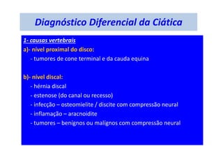 Diagnóstico Diferencial da Ciática
1- causas vertebrais
a)- nível proximal do disco:
- tumores de cone terminal e da cauda equina
b)- nível discal:
- hérnia discal
- estenose (do canal ou recesso)
- infecção – osteomielite / discite com compressão neural
- inflamação – aracnoidite
- tumores – benígnos ou malígnos com compressão neural
 