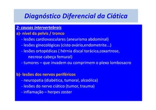 Diagnóstico Diferencial da Ciática
2- causas intervertebrais
a)- nível da pelvis / tronco
- lesões cardiovasculares (aneurisma abdominal)
- lesões ginecológicas (cisto ovário,endometrite...)
- lesões ortopédicas ( hérnia discal torácica,coxartrose,
necrose cabeça femural)
- tumores – que invadem ou comprimem o plexo lombosacro
b)- lesões dos nervos periféricos
- neuropatia (diabética, tumoral, alcoólica)
- lesões do nervo ciático (tumor, trauma)
- inflamação – herpes zoster
 
