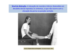 Sinal da distração. A elevação do membro inferior distendido em
decúbito dorsal reproduz os sintomas, o que não ocorre com a
elevação da perna na posição sentada.
Reider, O Exame Físico em Ortopedia – Guanabara Koogan -2001
 