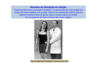 Manobra da Simulação de rotação.
O paciente deve estar na posição ortostática , e o examinador faz uma rotação dos
ombros de modo coplanar com a pelve. Trata-se de movimentos mútuos que não
exercem nenhuma força de tprção sobre a coluna torácica ou lombar.
Por conseguinte não deve provocar dor nessas regiões.
Reider, O Exame Físico em Ortopedia – Guanabara Koogan -2001
 